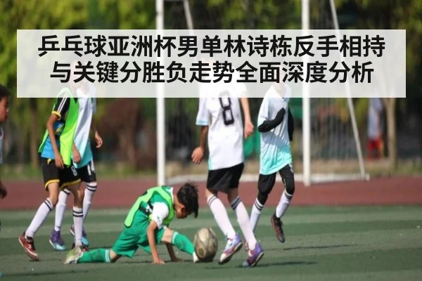 乒乓球亚洲杯男单林诗栋反手相持与关键分胜负走势全面深度分析