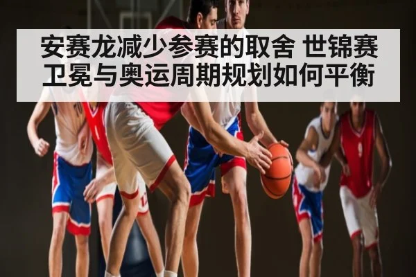 安赛龙减少参赛的取舍 世锦赛卫冕与奥运周期规划如何平衡