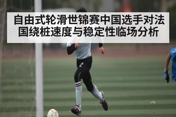 自由式轮滑世锦赛中国选手对法国绕桩速度与稳定性临场分析
